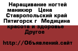 Наращивание ногтей маникюр › Цена ­ 400 - Ставропольский край, Пятигорск г. Медицина, красота и здоровье » Другое   